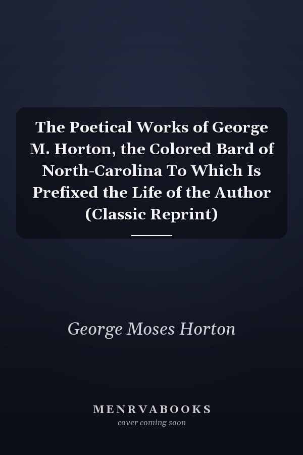 The Poetical Works of George M. Horton, the Colored Bard of North-Carolina To Which Is Prefixed the Life of the Author (Classic Reprint)