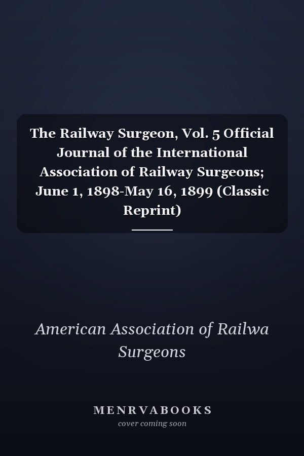 The Railway Surgeon, Vol. 5 Official Journal of the International Association of Railway Surgeons; June 1, 1898-May 16, 1899 (Classic Reprint)