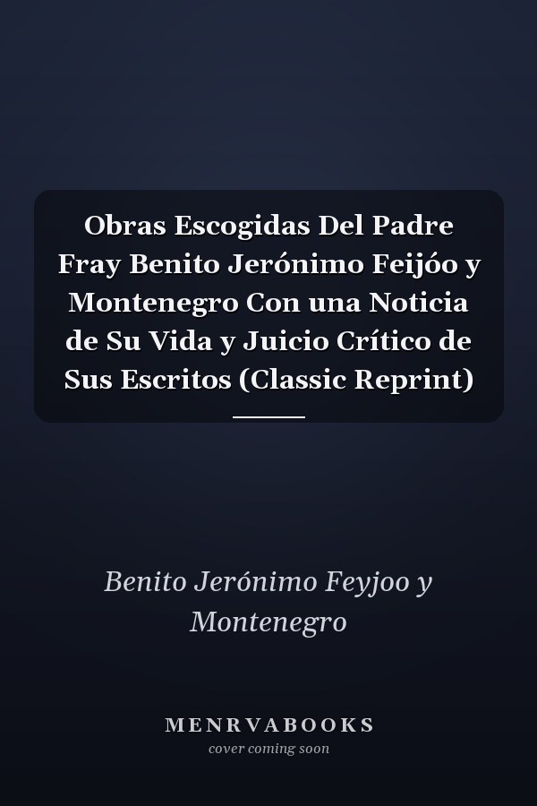 Obras Escogidas Del Padre Fray Benito Jerónimo Feijóo y Montenegro Con una Noticia de Su Vida y Juicio Crítico de Sus Escritos (Classic Reprint)