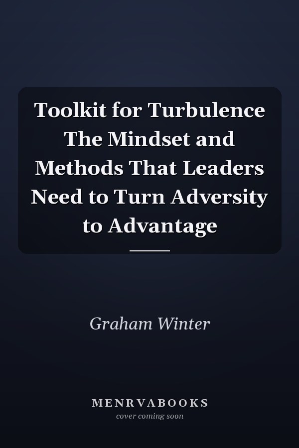 Toolkit for Turbulence The Mindset and Methods That Leaders Need to Turn Adversity to Advantage