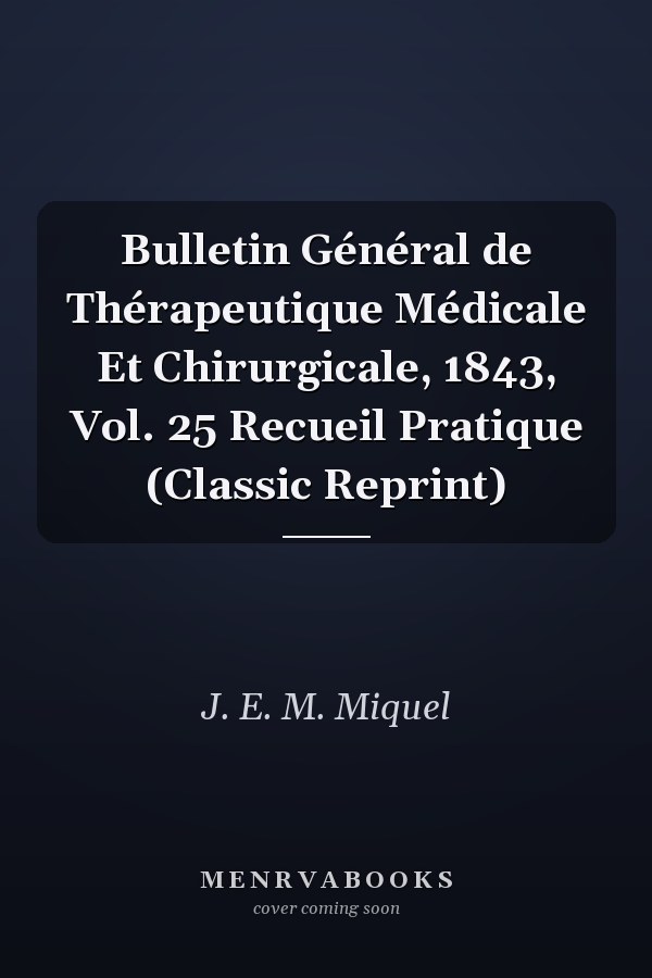 Bulletin Général de Thérapeutique Médicale Et Chirurgicale, 1843, Vol. 25 Recueil Pratique (Classic Reprint)