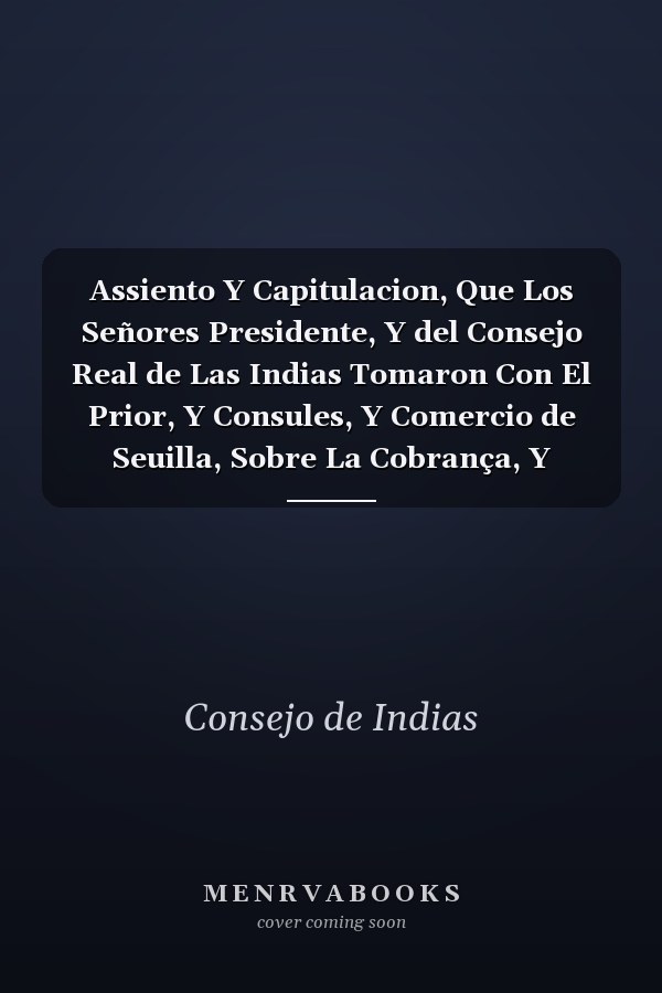 Assiento Y Capitulacion, Que Los Señores Presidente, Y del Consejo Real de Las Indias Tomaron Con El Prior, Y Consules, Y Comercio de Seuilla, Sobre La Cobrança, Y Administració del Derecho de la Aueria, Y Despacho de Las Armadas, Y Flotas de Las India