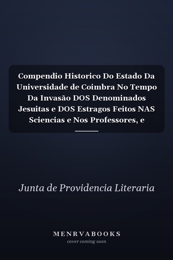 Compendio Historico Do Estado Da Universidade de Coimbra No Tempo Da Invasão DOS Denominados Jesuitas e DOS Estragos Feitos NAS Sciencias e Nos Professores, e Directores Que a Regiam Pelas Maquinações, e Publicações DOS Novos Estatutos Por Elles Fab
