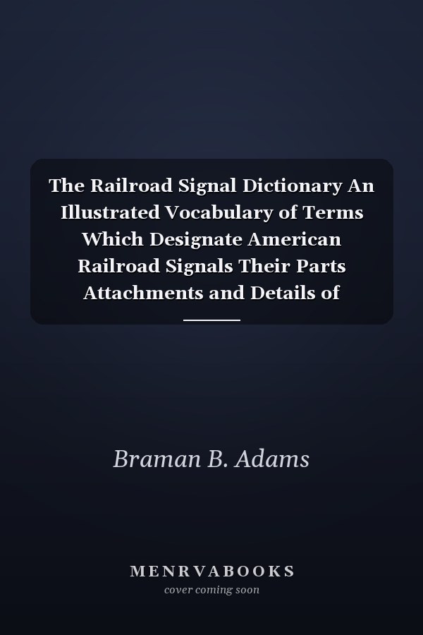 The Railroad Signal Dictionary An Illustrated Vocabulary of Terms Which Designate American Railroad Signals Their Parts Attachments and Details of Construction with Descriptions of Methods of Operation and Some Illustrations of British Signals and Practi