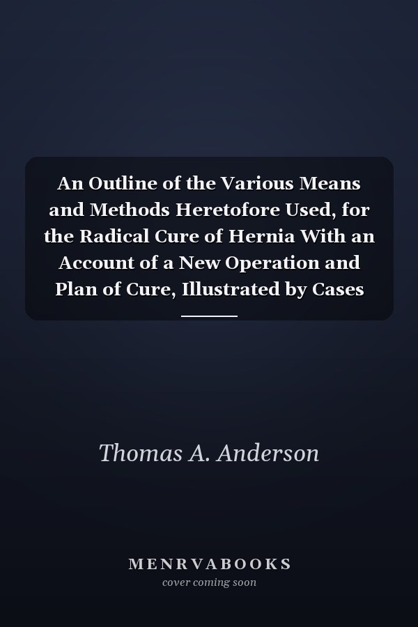 An Outline of the Various Means and Methods Heretofore Used, for the Radical Cure of Hernia With an Account of a New Operation and Plan of Cure, Illustrated by Cases (Classic Reprint)