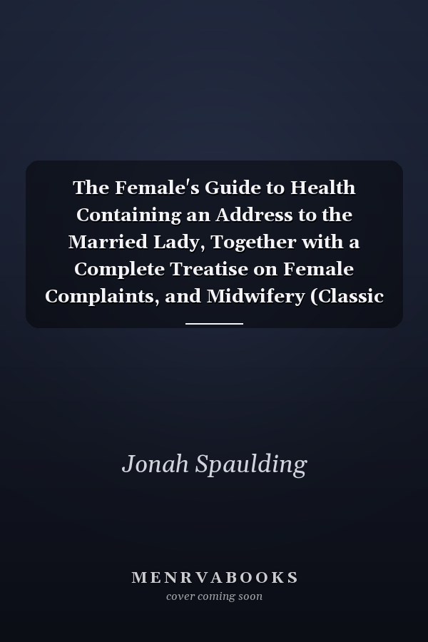 The Female's Guide to Health Containing an Address to the Married Lady, Together with a Complete Treatise on Female Complaints, and Midwifery (Classic Reprint)