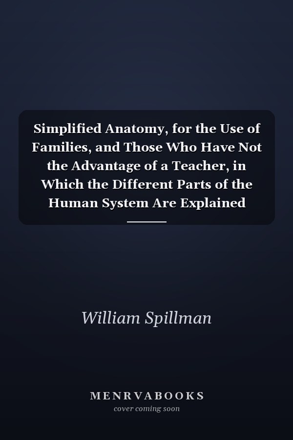Simplified Anatomy, for the Use of Families, and Those Who Have Not the Advantage of a Teacher, in Which the Different Parts of the Human System Are Explained Illustrated with Engravings of the Bones, Muscles, Blood Vessels, Nerves, &c., to Which Is Anne