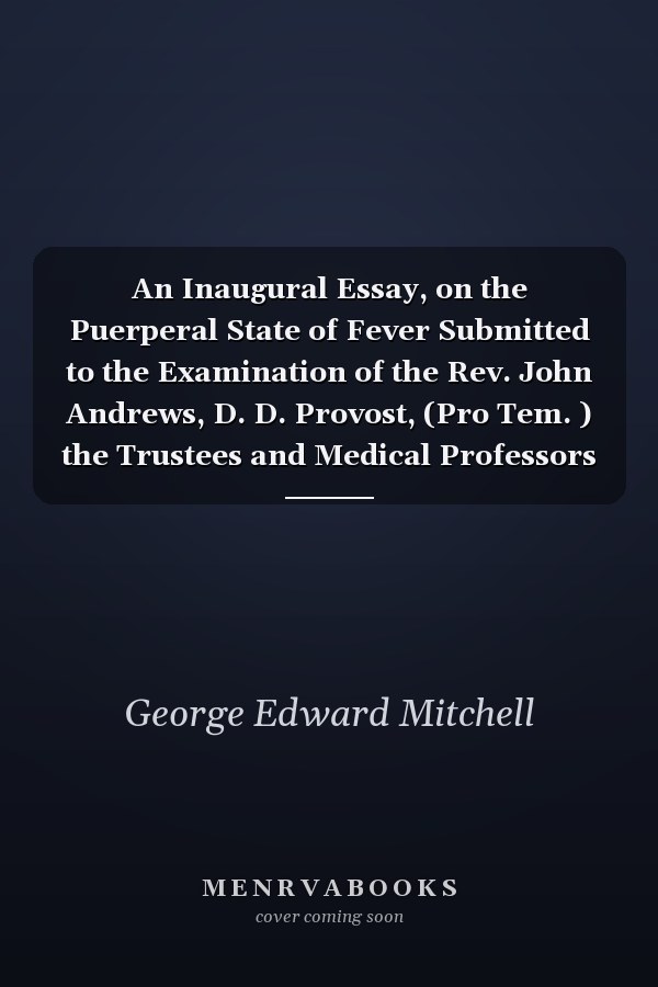 An Inaugural Essay, on the Puerperal State of Fever Submitted to the Examination of the Rev. John Andrews, D. D. Provost, (Pro Tem. ) the Trustees and Medical Professors of the University of Pennsylvania, on the 5th Day of June, 1805, for the Degree of Do