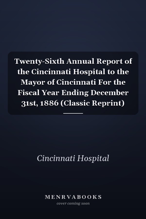 Twenty-Sixth Annual Report of the Cincinnati Hospital to the Mayor of Cincinnati For the Fiscal Year Ending December 31st, 1886 (Classic Reprint)