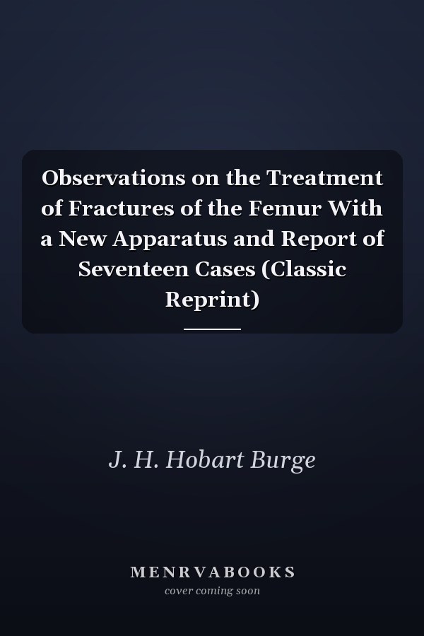 Observations on the Treatment of Fractures of the Femur With a New Apparatus and Report of Seventeen Cases (Classic Reprint)