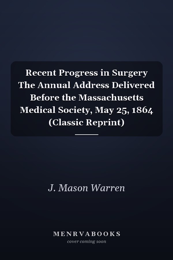 Recent Progress in Surgery The Annual Address Delivered Before the Massachusetts Medical Society, May 25, 1864 (Classic Reprint)
