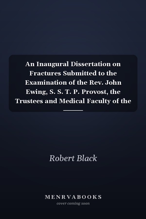 An Inaugural Dissertation on Fractures Submitted to the Examination of the Rev. John Ewing, S. S. T. P. Provost, the Trustees and Medical Faculty of the University of Pennsylvania, on the 12th Day of May, 1797, for the Degree of Doctor of Medicine