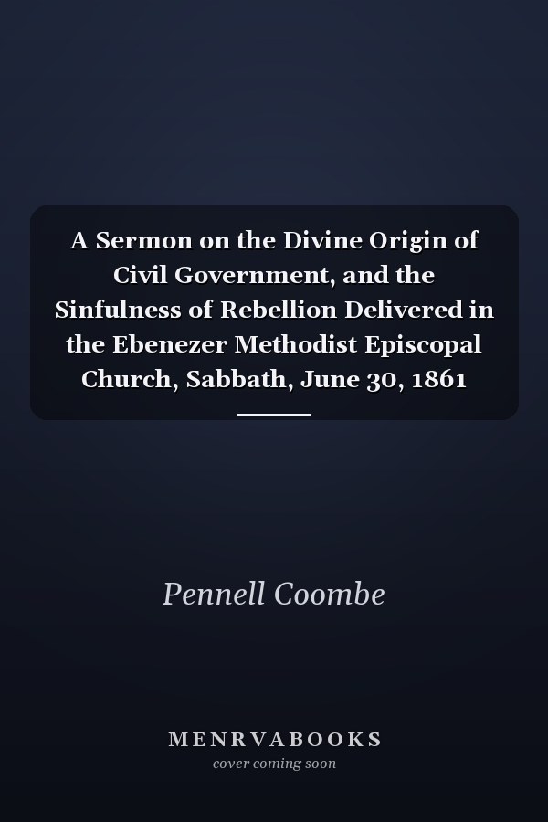 A Sermon on the Divine Origin of Civil Government, and the Sinfulness of Rebellion Delivered in the Ebenezer Methodist Episcopal Church, Sabbath, June 30, 1861 (Classic Reprint)