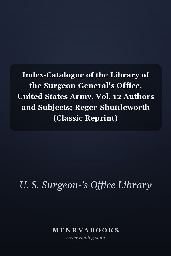 Index-Catalogue of the Library of the Surgeon-General's Office, United States Army, Vol. 12 Authors and Subjects; Reger-Shuttleworth (Classic Reprint)