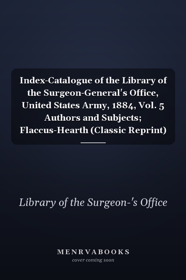 Index-Catalogue of the Library of the Surgeon-General's Office, United States Army, 1884, Vol. 5 Authors and Subjects; Flaccus-Hearth (Classic Reprint)