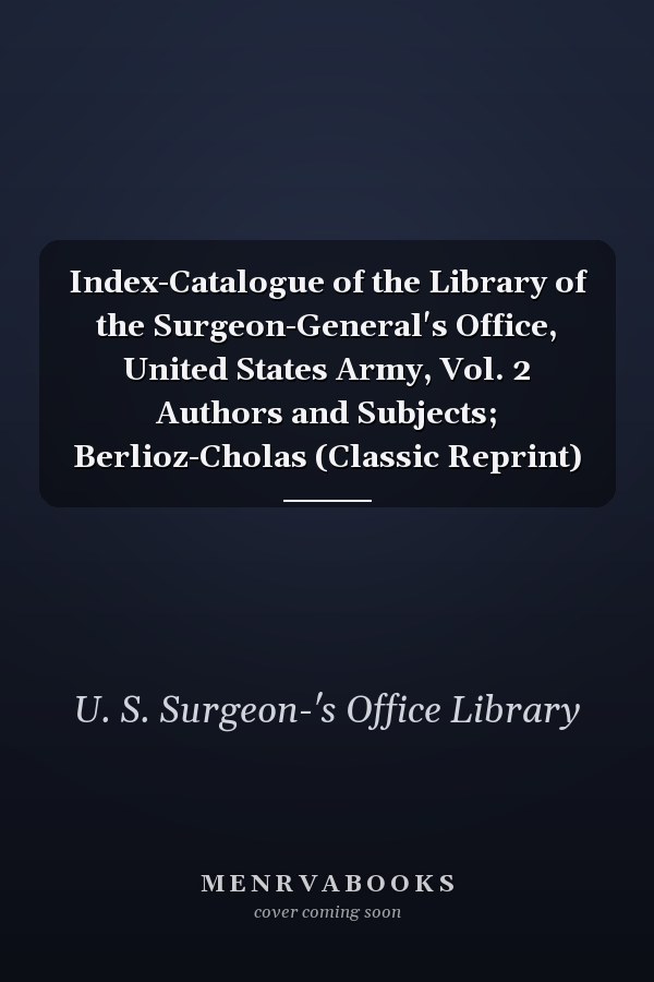 Index-Catalogue of the Library of the Surgeon-General's Office, United States Army, Vol. 2 Authors and Subjects; Berlioz-Cholas (Classic Reprint)