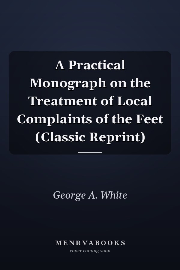 A Practical Monograph on the Treatment of Local Complaints of the Feet (Classic Reprint)