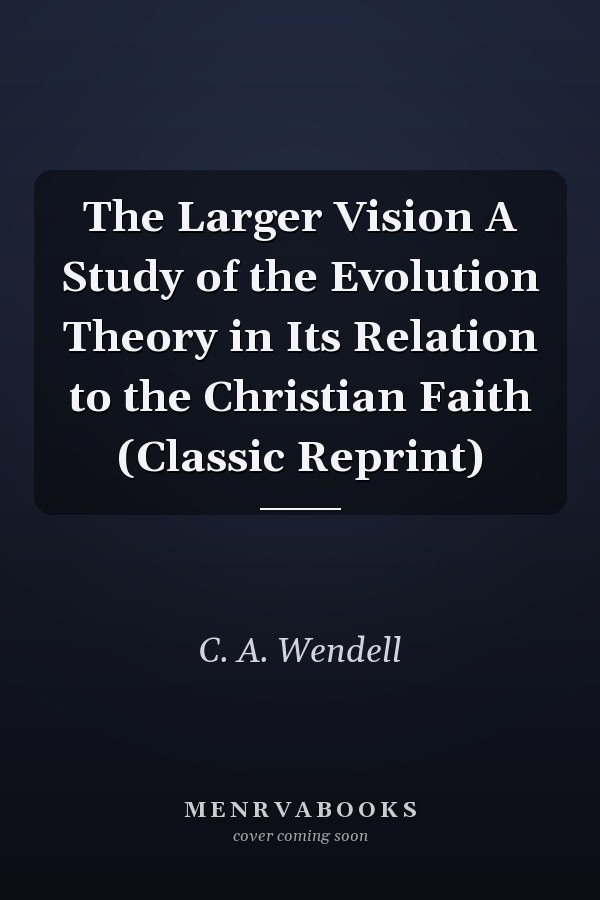 The Larger Vision A Study of the Evolution Theory in Its Relation to the Christian Faith (Classic Reprint)