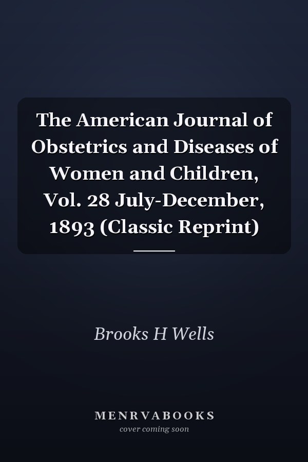 The American Journal of Obstetrics and Diseases of Women and Children, Vol. 28 July-December, 1893 (Classic Reprint)