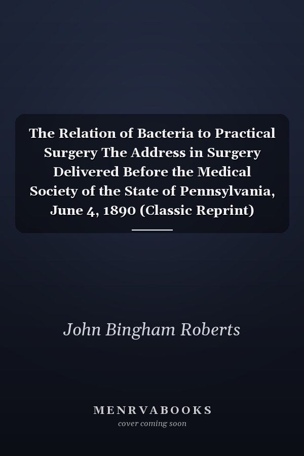 The Relation of Bacteria to Practical Surgery The Address in Surgery Delivered Before the Medical Society of the State of Pennsylvania, June 4, 1890 (Classic Reprint)