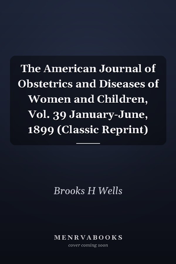 The American Journal of Obstetrics and Diseases of Women and Children, Vol. 39 January-June, 1899 (Classic Reprint)