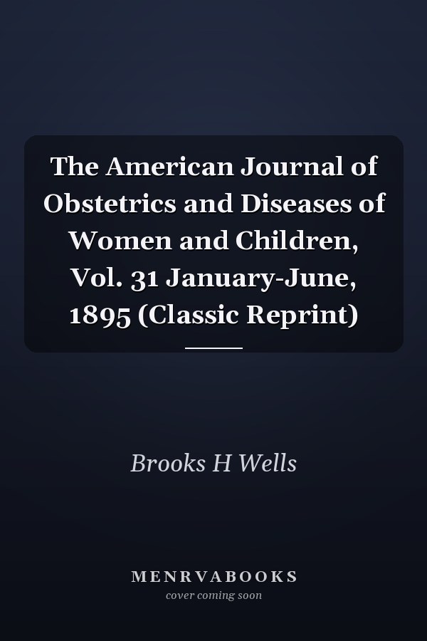 The American Journal of Obstetrics and Diseases of Women and Children, Vol. 31 January-June, 1895 (Classic Reprint)