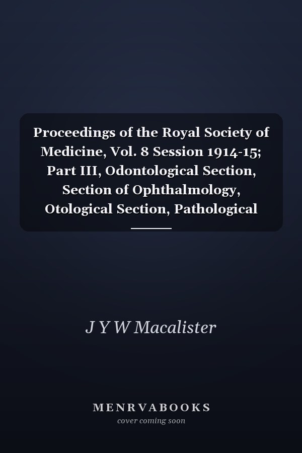 Proceedings of the Royal Society of Medicine, Vol. 8 Session 1914-15; Part III, Odontological Section, Section of Ophthalmology, Otological Section, Pathological Section, Section of Psychiatry, Surgical Section, Therapeutical and Pharmacological Section;