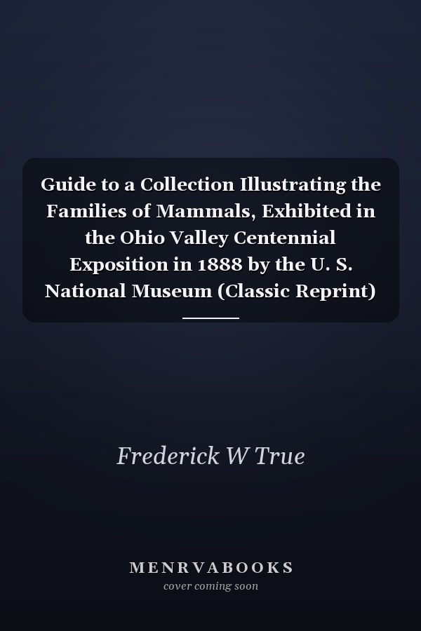 Guide to a Collection Illustrating the Families of Mammals, Exhibited in the Ohio Valley Centennial Exposition in 1888 by the U. S. National Museum (Classic Reprint)