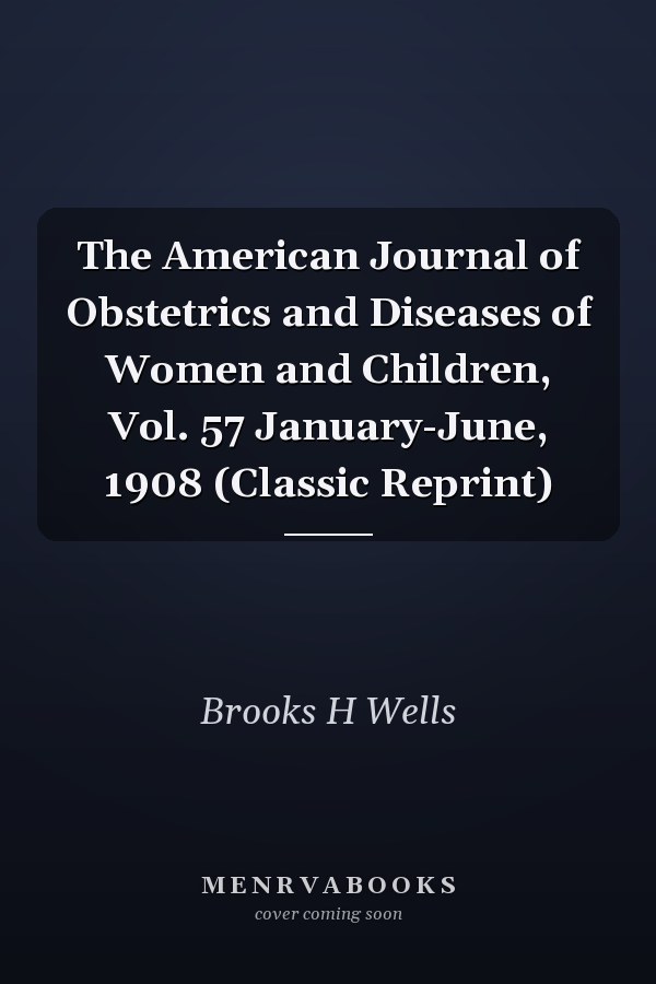 The American Journal of Obstetrics and Diseases of Women and Children, Vol. 57 January-June, 1908 (Classic Reprint)