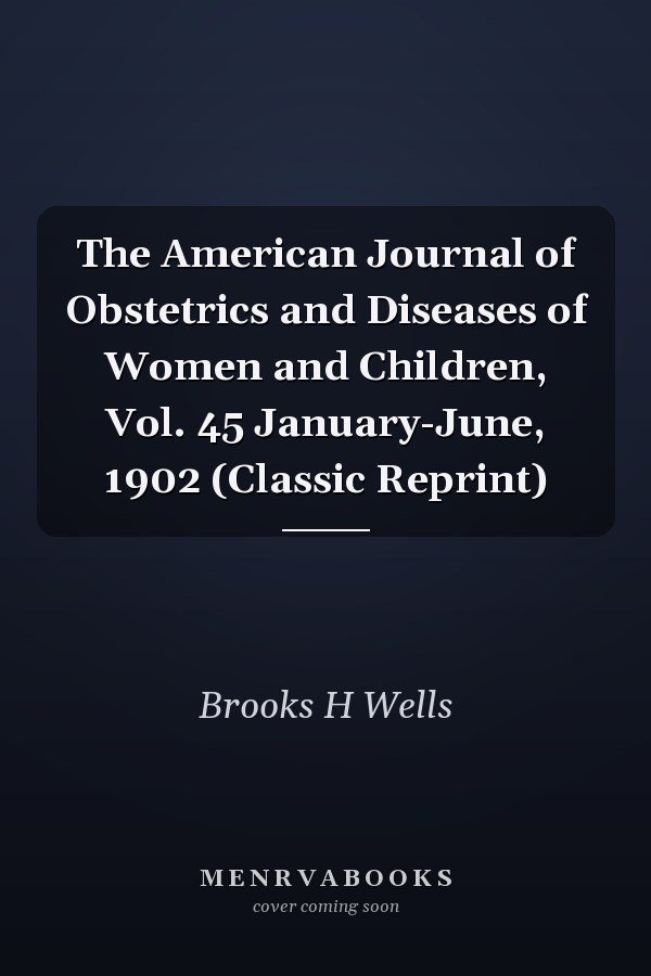 The American Journal of Obstetrics and Diseases of Women and Children, Vol. 45 January-June, 1902 (Classic Reprint)