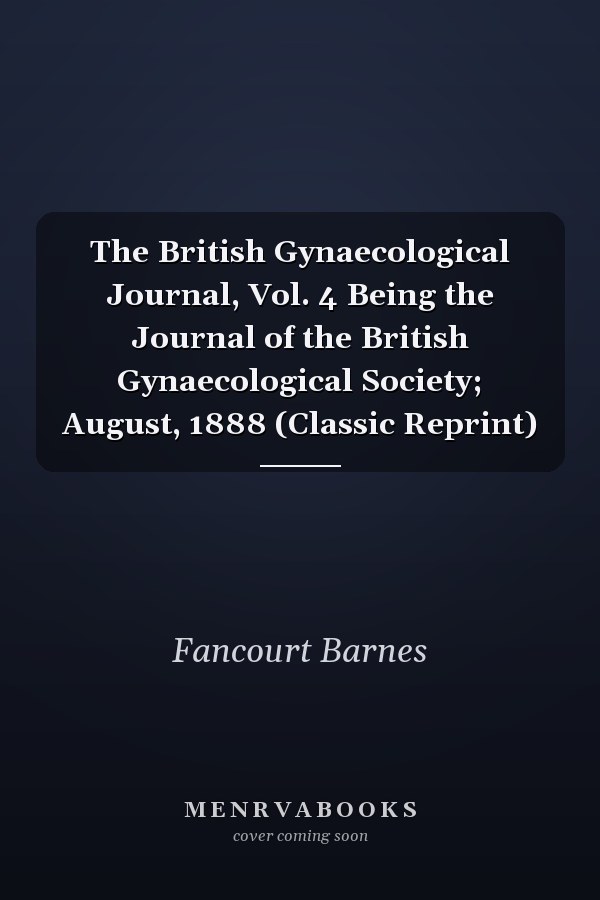 The British Gynaecological Journal, Vol. 4 Being the Journal of the British Gynaecological Society; August, 1888 (Classic Reprint)