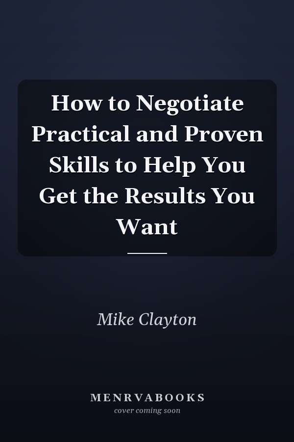 How to Negotiate Practical and Proven Skills to Help You Get the Results You Want
