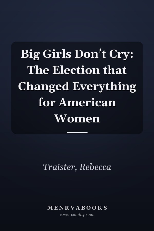 Big Girls Don't Cry: The Election that Changed Everything for American Women