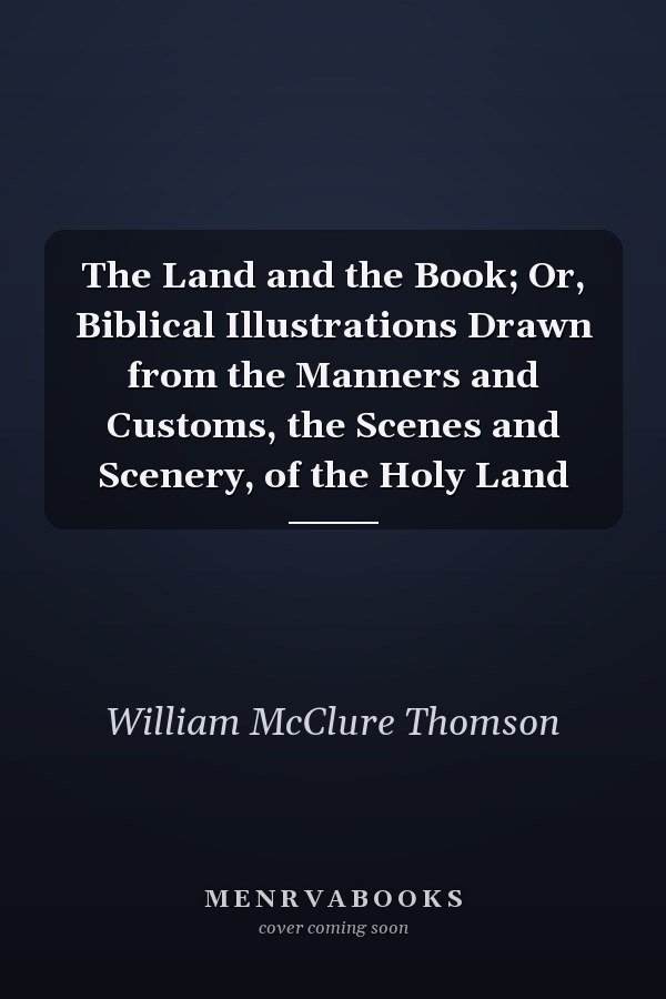 The Land and the Book; Or, Biblical Illustrations Drawn from the Manners and Customs, the Scenes and Scenery, of the Holy Land