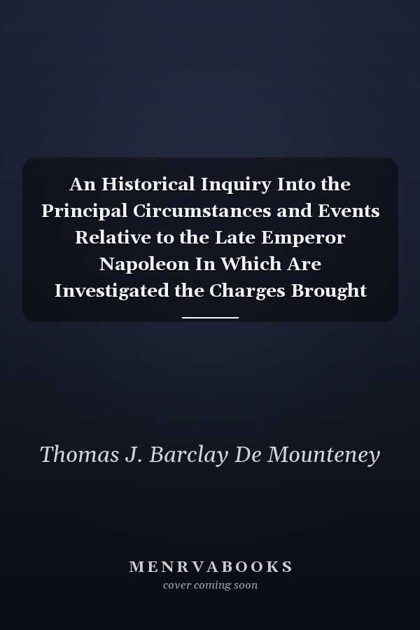 An Historical Inquiry Into the Principal Circumstances and Events Relative to the Late Emperor Napoleon In Which Are Investigated the Charges Brought Against the Government and Conduct of That Eminent Individual