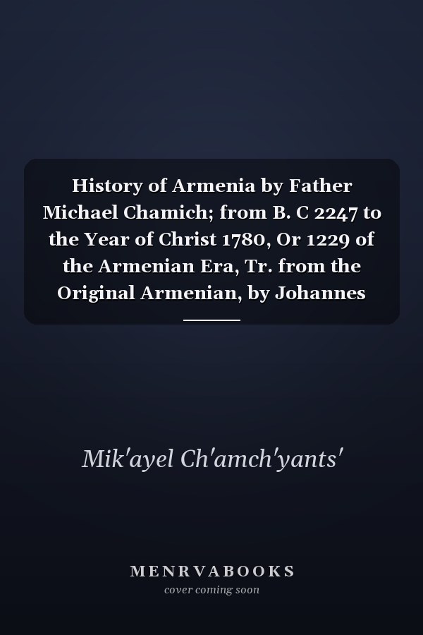 History of Armenia by Father Michael Chamich; from B. C 2247 to the Year of Christ 1780, Or 1229 of the Armenian Era, Tr. from the Original Armenian, by Johannes Avdall, to Which Is Appended a Continuation of the History by the Translator from the Year 17