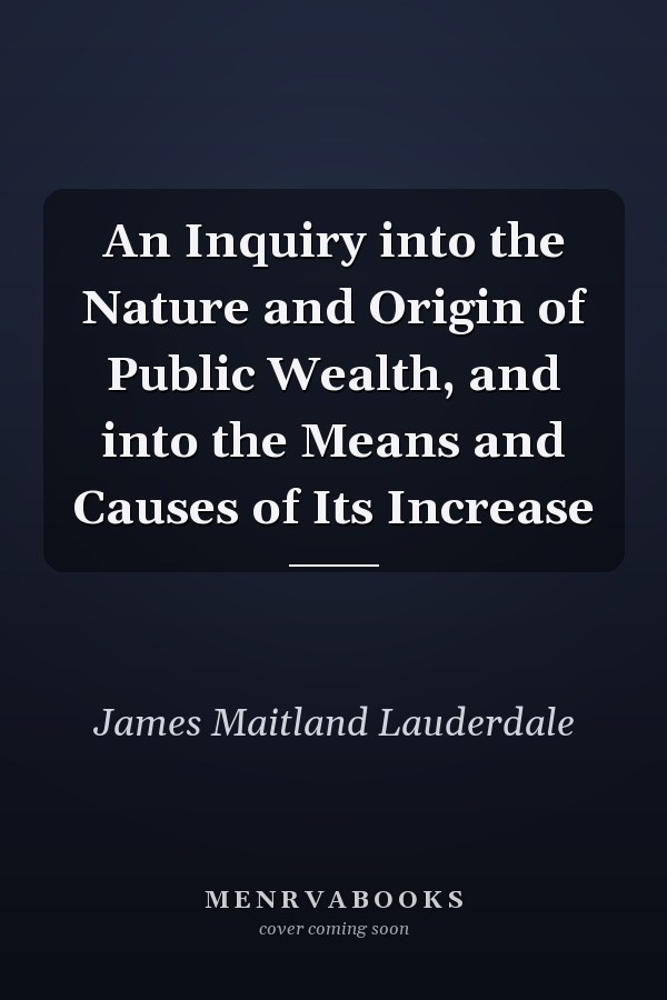An Inquiry into the Nature and Origin of Public Wealth, and into the Means and Causes of Its Increase