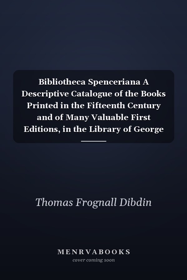 Bibliotheca Spenceriana A Descriptive Catalogue of the Books Printed in the Fifteenth Century and of Many Valuable First Editions, in the Library of George John Earl Spencer