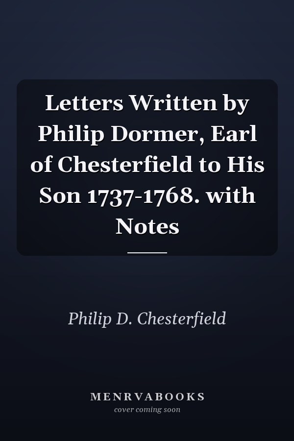 Letters Written by Philip Dormer, Earl of Chesterfield to His Son 1737-1768. with Notes