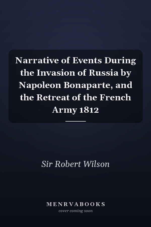 Narrative of Events During the Invasion of Russia by Napoleon Bonaparte, and the Retreat of the French Army 1812