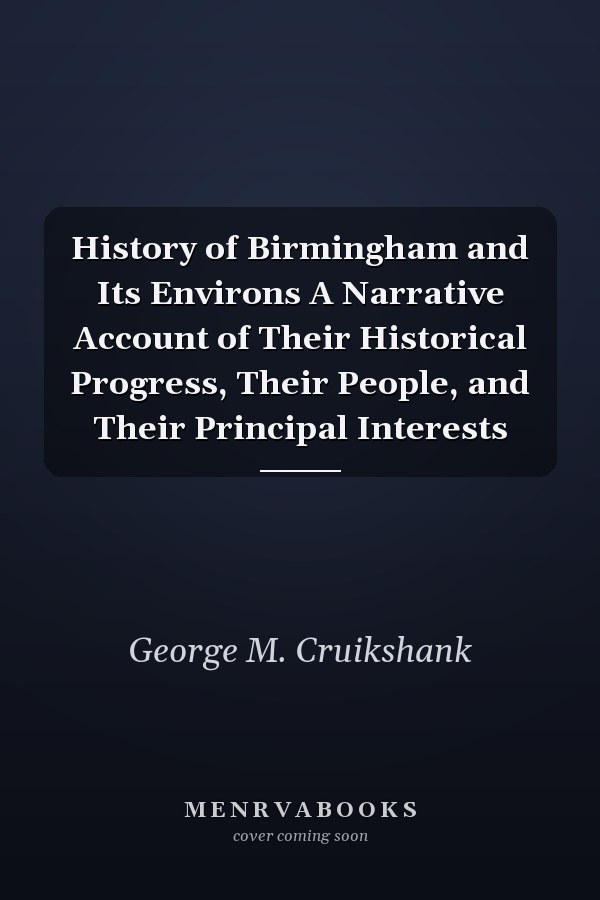 History of Birmingham and Its Environs A Narrative Account of Their Historical Progress, Their People, and Their Principal Interests