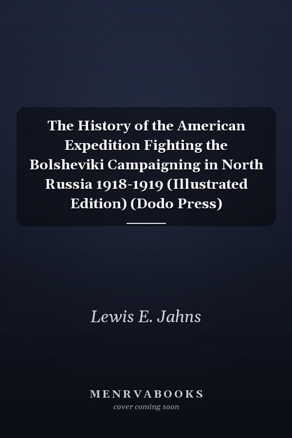 The History of the American Expedition Fighting the Bolsheviki Campaigning in North Russia 1918-1919 (Illustrated Edition) (Dodo Press)