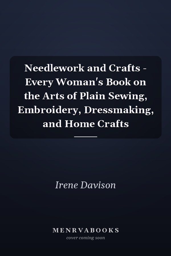 Needlework and Crafts - Every Woman's Book on the Arts of Plain Sewing, Embroidery, Dressmaking, and Home Crafts