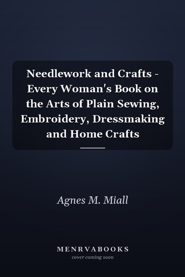 Needlework and Crafts - Every Woman's Book on the Arts of Plain Sewing, Embroidery, Dressmaking and Home Crafts