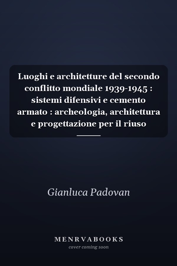 Luoghi e architetture del secondo conflitto mondiale 1939-1945 : sistemi difensivi e cemento armato : archeologia, architettura e progettazione per il riuso
