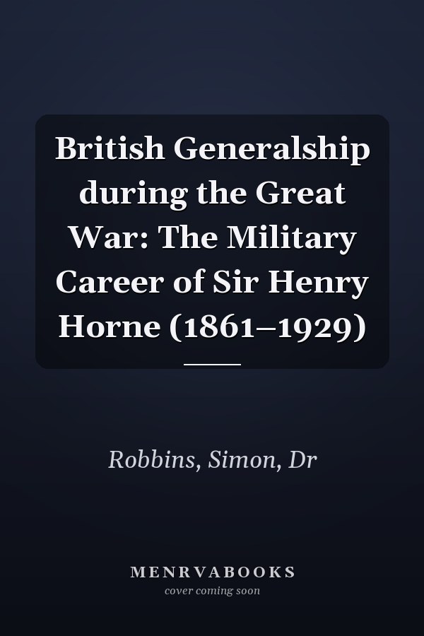 British Generalship during the Great War: The Military Career of Sir Henry Horne (1861–1929)