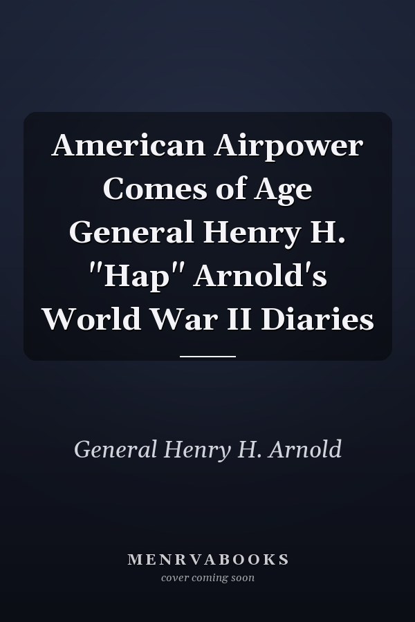 American Airpower Comes of Age General Henry H. "Hap" Arnold's World War II Diaries
