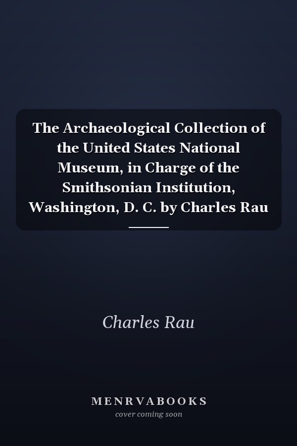 The Archaeological Collection of the United States National Museum, in Charge of the Smithsonian Institution, Washington, D. C. by Charles Rau