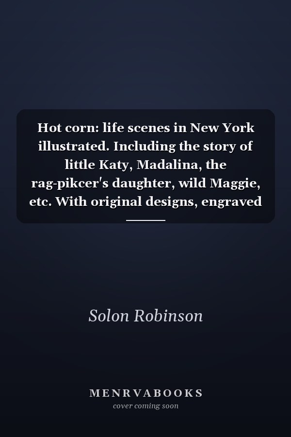 Hot corn: life scenes in New York illustrated. Including the story of little Katy, Madalina, the rag-pikcer's daughter, wild Maggie, etc. With original designs, engraved by N. Orr. By Solon Robinson.