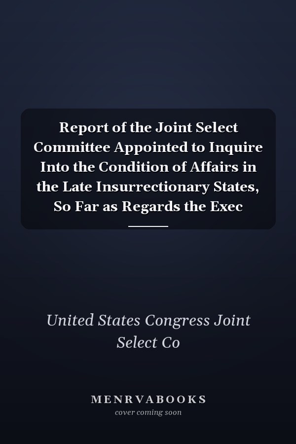 Report of the Joint Select Committee Appointed to Inquire Into the Condition of Affairs in the Late Insurrectionary States, So Far as Regards the Exec